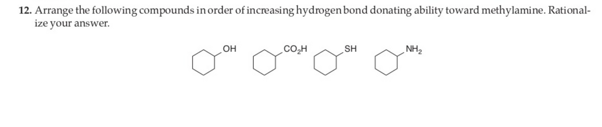 12. Arrange the following compounds in order of increasing hydrogen bond donating ability toward methylamine. Rational-
ize your answer.
OH
CO2H
SH
NH2
