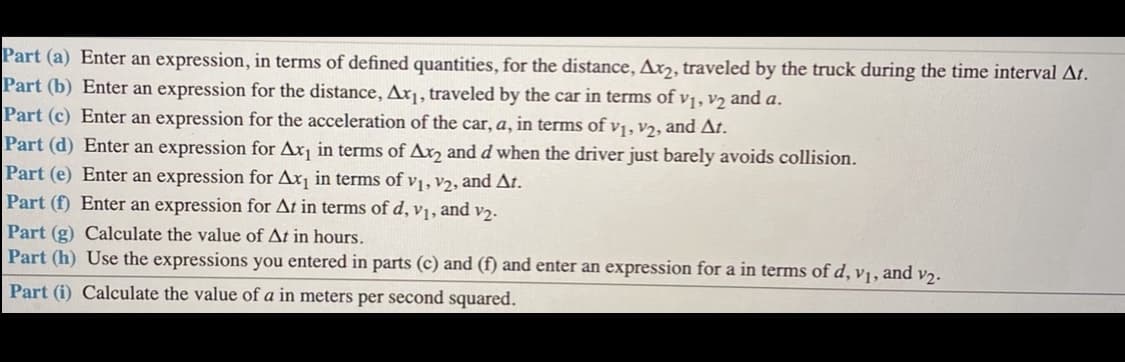 Part (a) Enter an expression, in terms of defined quantities, for the distance, Ax,, traveled by the truck during the time interval At.
Part (b) Enter an expression for the distance, Ax¡, traveled by the car in terms of v1, V2 and a.
Part (c) Enter an expression for the acceleration of the car, a, in terms of vị, v2, and At.
Part (d) Enter an expression for Ax¡ in terms of Ax, and d when the driver just barely avoids collision.
Part (e) Enter an expression for Ax¡ in terms of vị, v2, and At.
Part (f) Enter an expression for At in terms of d, v1, and v2.
Part (g) Calculate the value of At in hours.
Part (h) Use the expressions you entered in parts (c) and (f) and enter an expression for a in terms of d, v1, and v2.
Part (i) Calculate the value of a in meters per second squared.
