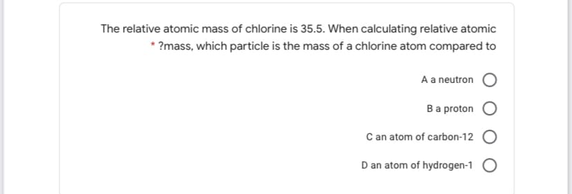 The relative atomic mass of chlorine is 35.5. When calculating relative atomic
* ?mass, which particle is the mass of a chlorine atom compared to
A a neutron
Ba proton
C an atom of carbon-12 O
D an atom of hydrogen-1 O
