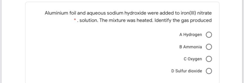 Aluminium foil and aqueous sodium hydroxide were added to iron(III) nitrate
*. solution. The mixture was heated. Identify the gas produced
А Hydrogen
B Ammonia
С охудеn
D Sulfur dioxide O
