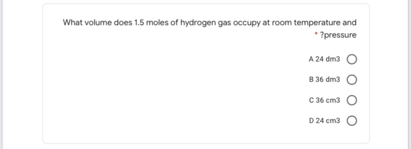 What volume does 1.5 moles of hydrogen gas occupy at room temperature and
* ?pressure
A 24 dm3
B 36 dm3
C 36 cm3 O
D 24 cm3 O
