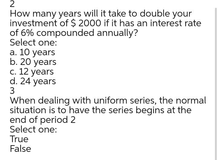 How many years will it take to double your
investment of $ 2000 if it has an interest rate
of 6% compounded annually?
Select one:
а. 10 years
b. 20 years
С. 12 years
d. 24 years
3
When dealing with uniform series, the normal
situation is to have the series begins at the
end of period 2
Select one:
True
False
