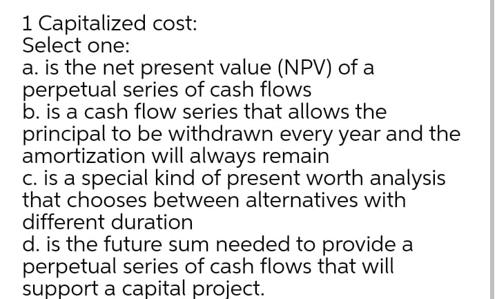 1 Capitalized cost:
Select one:
a. is the net present value (NPV) of a
perpetual series of cash flows
b. is a cash flow series that allows the
principal to be withdrawn every year and the
amortization will always remain
c. is a special kind of present worth analysis
that chooses between alternatives with
different duration
d. is the future sum needed to provide a
perpetual series of cash flows that will
support a capital project.
