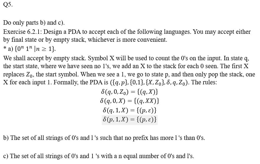 Q5.
Do only parts b) and c).
Exercise 6.2.1: Design a PDA to accept each of the following languages. You may accept either
by final state or by empty stack, whichever is more convenient.
* a) {0n 1n n ≥ 1}.
We shall accept by empty stack. Symbol X will be used to count the 0's on the input. In state q,
the start state, where we have seen no l's, we add an X to the stack for each 0 seen. The first X
replaces Zo, the start symbol. When we see a 1, we go to state p, and then only pop the stack, one
X for each input 1. Formally, the PDA is ({q, p}, {0,1}, {X, Zo}, 6, q, Zo). The rules:
8(q, 0, Zo) = {(q, X)}
8(q, 0, X) = {(q, XX)}
8(q, 1, X) = {(p, ε)}
8(p, 1, X) = {(p, ε)}
b) The set of all strings of 0's and 1 's such that no prefix has more l 's than 0's.
c) The set of all strings of 0's and 1 's with a n equal number of 0's and I's.