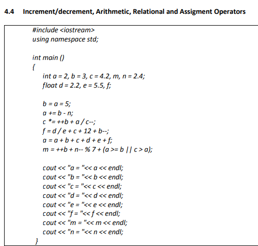4.4 Increment/decrement, Arithmetic, Relational and Assigment Operators
#include <iostream>
using namespace std;
int main ()
{
int a = 2, b = 3, c = 4.2, m, n = 2.4;
float d = 2.2, e = 5.5, f;
b = a = 5;
a += b - n;
c *= ++b + a/c-;
f =d/e+c+12 + b--;
a = a + b + c +d + e +f;
m = ++b +n-- % 7 + (a >= b || c> a);
cout << "a = "<< a« endl;
cout <« "b = "<< b< endl;
cout « "c = "<< c< endl;
cout « "d = "<< d« endl;
cout « "e = "<< e« endl;
cout « "f = "<< f« endl;
cout « "m = "<< m<< endl;
cout « "n = "<<n< endl;
