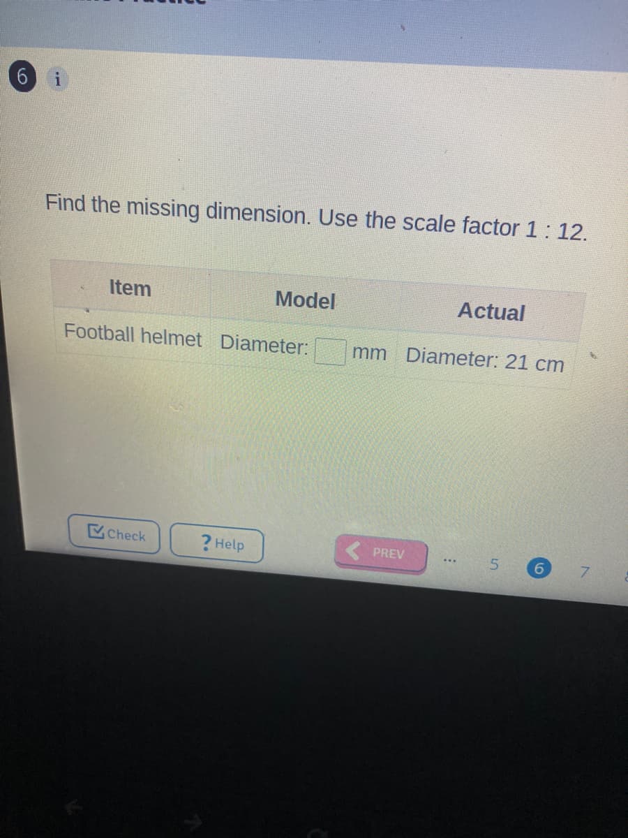 Find the missing dimension. Use the scale factor 1: 12.
Item
Model
Actual
Football helmet Diameter:
mm Diameter: 21 cm
Check
? Help
PREV
5.
...
