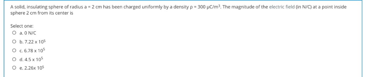 A solid, insulating sphere of radius a = 2 cm has been charged uniformly by a density p = 300 µC/m³. The magnitude of the electric field (in N/C) at a point inside
sphere 2 cm from its center is
Select one:
O a, O N/C
O b. 7.22 x 105
O c. 6.78 x 105
O d. 4.5 x 105
O e. 2.26x 105
