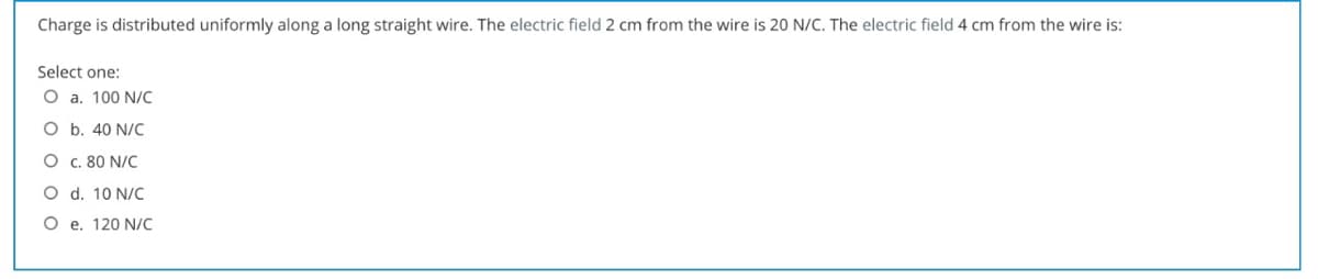 Charge is distributed uniformly along a long straight wire. The electric field 2 cm from the wire is 20 N/C. The electric field 4 cm from the wire is:
Select one:
O a. 100 N/C
O b. 40 N/C
O C. 80 N/C
O d. 10 N/C
O e. 120 N/C
