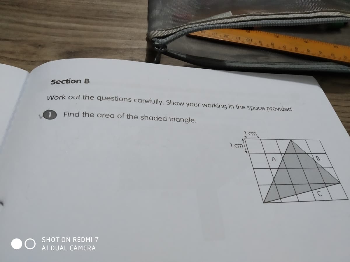 Section B
Work out the questions carefully. Show your working in the space provided.
1
Find the area of the shaded triangle.
1 cm
A
SHOT ON REDMI 7
AI DUAL CAMERA
1 cm
B
с