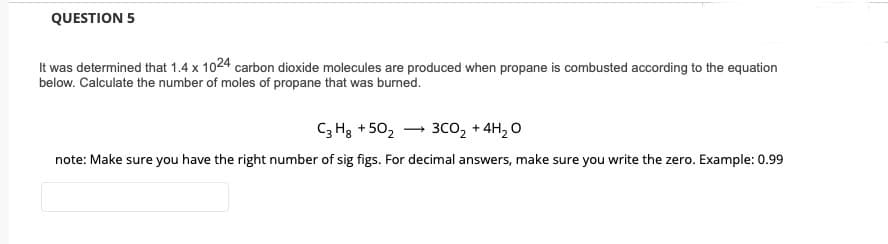 QUESTION 5
It was determined that 1.4 x 1024 carbon dioxide molecules are produced when propane is combusted according to the equation
below. Calculate the number of moles of propane that was burned.
C; Hg + 50, – 3co, + 4H, O
note: Make sure you have the right number of sig figs. For decimal answers, make sure you write the zero. Example: 0.99
