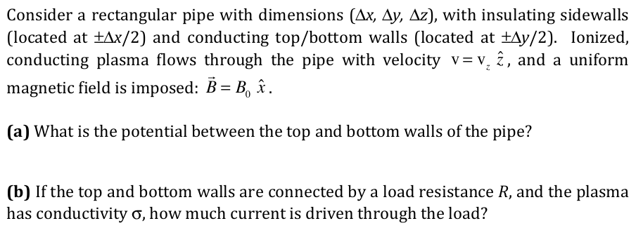Consider a rectangular pipe with dimensions (Ax, Ay, Az), with insulating sidewalls
(located at +Ax/2) and conducting top/bottom walls (located at ±Ay/2). Ionized,
conducting plasma flows through the pipe with velocity v= v, î, and a uniform
magnetic field is imposed: B = B, î.
%D
(a) What is the potential between the top and bottom walls of the pipe?
(b) If the top and bottom walls are connected by a load resistance R, and the plasma
has conductivity o, how much current is driven through the load?
