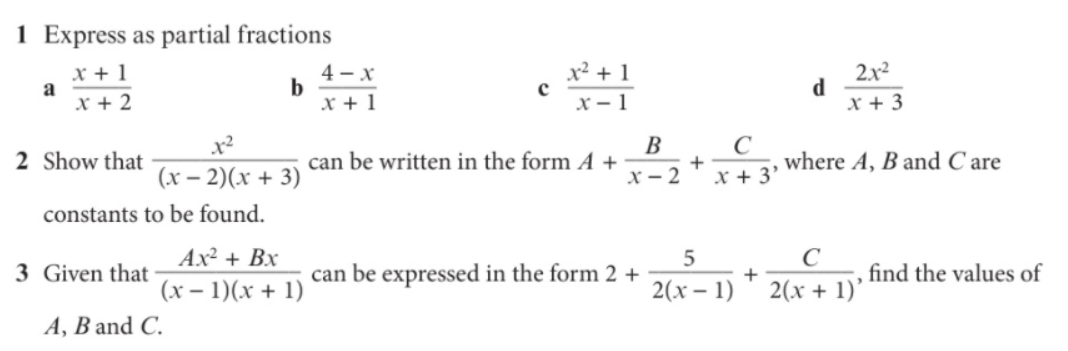 1 Express as partial fractions
x + 1
a
x + 2
4 - x
x + 1
2.x2
d
x + 3
x² + 1
x - 1
C
+
х- 2
В
2 Show that
can be written in the form A +
where A, B and C are
(x – 2)(x + 3)
x + 3'
constants to be found.
Ax² + Bx
C
3 Given that
can be expressed in the form 2 +
find the values of
(x – 1)(x + 1)
2(x – 1)
2(x + 1)'
A, B and C.
