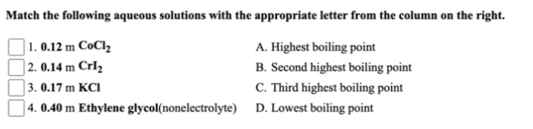 Match the following aqueous solutions with the appropriate letter from the column on the right.
|1. 0.12 m CoCl2
A. Highest boiling point
|2. 0.14 m CrI2
B. Second highest boiling point
3. 0.17 m KCI
C. Third highest boiling point
4. 0.40 m Ethylene glycol(nonelectrolyte)
D. Lowest boiling point
