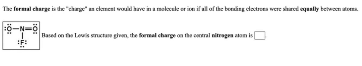 The formal charge is the "charge" an element would have in a molecule or ion if all of the bonding electrons were shared equally between atoms.
Based on the Lewis structure given, the formal charge on the central nitrogen atom is
:F:

