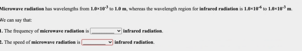 Microwave radiation has wavelengths from 1.0×10-³ to 1.0 m, whereas the wavelength region for infrared radiation is 1.0×10-6 to 1.0×10-³ m.
We can say that:
1. The frequency of microwave radiation is
infrared radiation.
2. The speed of microwave radiation is
v infrared radiation.
