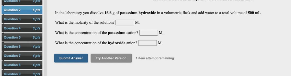 Question
3 pts
Question 2
6 pts
In the laboratory you dissolve 16.6 g of potassium hydroxide in a volumetric flask and add water to a total volume of 500 mL.
Question 3
6 pts
What is the molarity of the solution? |
М.
Question 4
3 pts
What is the concentration of the potassium cation?
M.
Question 5
6 pts
What is the concentration of the hydroxide anion? |
М.
Question 6
4 pts
Question 7
4 pts
Submit Answer
Try Another Version
1 item attempt remaining
Question 8
4 pts
Question 9
3 pts
