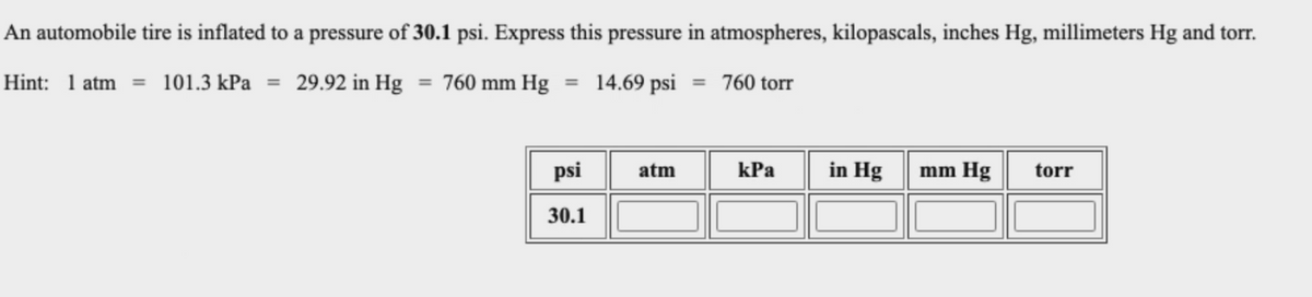 An automobile tire is inflated to a pressure of 30.1 psi. Express this pressure in atmospheres, kilopascals, inches Hg, millimeters Hg and torr.
Hint: 1 atm = 101.3 kPa = 29.92 in Hg = 760 mm Hg = 14.69 psi = 760 torr
psi
in Hg
atm
kPa
mm Hg
torr
30.1
