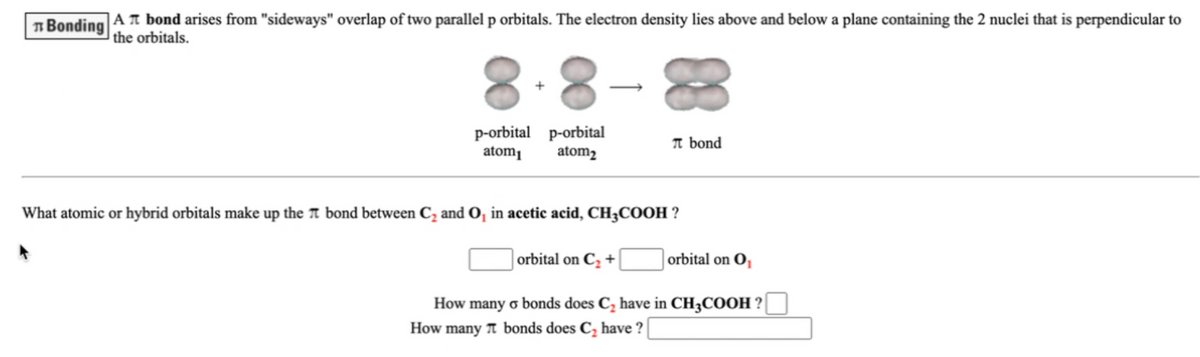 n Bonding
|AT bond arises from "sideways" overlap of two parallel p orbitals. The electron density lies above and below a plane containing the 2 nuclei that is perpendicular to
|the orbitals.
8.8
83
p-orbital p-orbital
atom
T bond
atom2
What atomic or hybrid orbitals make up the T bond between C; and O, in acetic acid, CH;COOH ?
| orbital on C, +
orbital on O,
How
many o bonds does C, have in CH3COOH ?
How many A bonds does C, have ?
