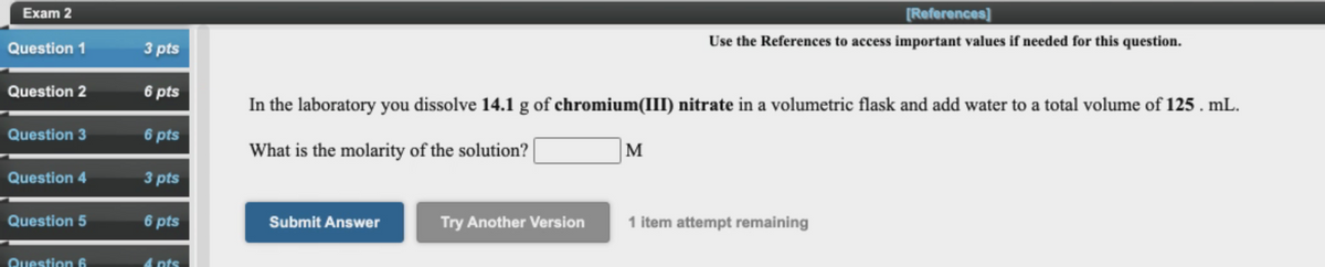 Exam 2
[References]
Question 1
3 pts
Use the References to access important values if needed for this question.
Question 2
6 pts
In the laboratory you dissolve 14.1 g of chromium(III) nitrate in a volumetric flask and add water to a total volume of 125 . mL.
Question 3
6 pts
What is the molarity of the solution? |
M
Question 4
3 pts
Question 5
6 pts
Submit Answer
Try Another Version
1 item attempt remaining
Question 6
4 nts

