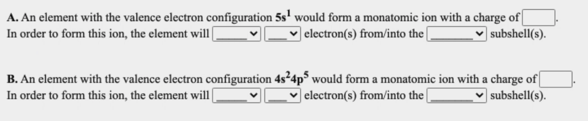 A. An element with the valence electron configuration 5s' would form a monatomic ion with a charge of
In order to form this ion, the element will|
v electron(s) from/into the|
subshell(s).
B. An element with the valence electron configuration 4s²4p would form a monatomic ion with a charge of
In order to form this ion, the element will
v electron(s) from/into the
v subshell(s).
