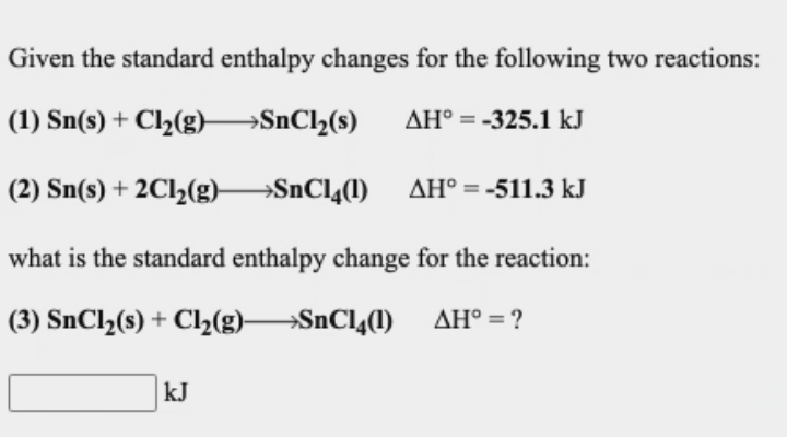Given the standard enthalpy changes for the following two reactions:
(1) Sn(s) + Cl½(g)–SnCl½(s)
AH° = -325.1 kJ
(2) Sn(s) + 2C12(g)–
→SNCI4(1) AH° = -511.3 kJ
what is the standard enthalpy change for the reaction:
(3) SNC1,(s) + Cl2(g)SnCl4(1)
AH° = ?
kJ
