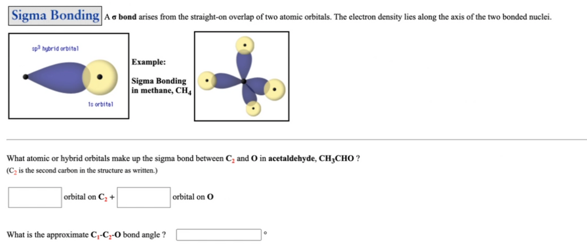 Sigma Bonding Ao bond arises from the straight-on overlap of two atomic orbitals. The electron density lies along the axis of the two bonded nuclei.
sp3 hybrid orbital
Example:
Sigma Bonding
in methane, CH4
1s orbital
What atomic or hybrid orbitals make up the sigma bond between C, and O in acetaldehyde, CH3CHO ?
(C, is the second carbon in the structure as written.)
orbital on C, +
orbital on O
What is the approximate C,-C2-O bond angle ?
