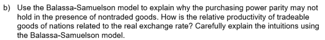 b) Use the Balassa-Samuelson model to explain why the purchasing power parity may not
hold in the presence of nontraded goods. How is the relative productivity of tradeable
goods of nations related to the real exchange rate? Carefully explain the intuitions using
the Balassa-Samuelson model.
