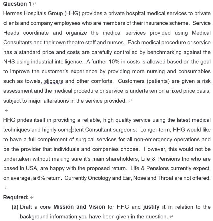 Question 14
Hermes Hospitals Group (HHG) provides a private hospital medical services to private
clients and company employees who are members of their insurance scheme. Service
Heads coordinate and organize the medical services provided using Medical
Consultants and their own theatre staff and nurses. Each medical procedure or service
has a standard price and costs are carefully controlled by benchmarking against the
NHS using industrial intelligence. A further 10% in costs is allowed based on the goal
to improve the customer's experience by providing more nursing and consumables
such as towels, slippers and other comforts. Customers (patients) are given a risk
assessment and the medical procedure or service is undertaken on a fixed price basis,
subject to major alterations in the service provided. e
HHG prides itself in providing a reliable, high quality service using the latest medical
techniques and highly competent Consultant surgeons. Longer term, HHG would like
to have a full complement of surgical services for all non-emergency operations and
be the provider that individuals and companies choose. However, this would not be
undertaken without making sure it's main shareholders, Life & Pensions Inc who are
based in USA, are happy with the proposed return. Life & Pensions currently expect,
on average, a 6% return. Currently Oncology and Ear, Nose and Throat are not offered.
Required: e
(a) Draft a core Mission and Vision for HHG and justify it in relation to the
background information you have been given in the question. e
