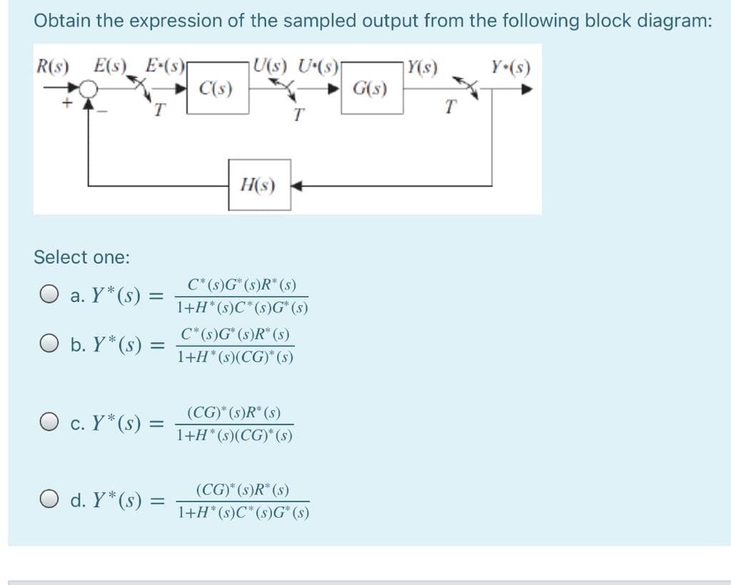 Obtain the expression of the sampled output from the following block diagram:
R(s) E(s)_ E(s)
U(s) U(s)
C(s)
|Y(s)
G(s)
Y•(s)
T
H(s)
Select one:
C*(s)G* (s)R* (s)
O a. Y*(s) =
1+H*(s)C*(s)G* (s)
O b. Y*(s) =
C* (s)G* (s)R*(s)
1+H*(s)(CG)* (s)
%3D
(CG)" (s)R* (s)
O c. Y*(s) =
1+H* (s)(CG)* (s)
O d. Y*(s)
(CG) (s)R (s)
1+H* (s)C* (s)G* (s)
