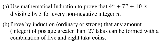 (a) Use mathematical Induction to prove that 4" + 7" + 10 is
divisible by 3 for every non-negative integer n.
(b) Prove by induction (ordinary or strong) that any amount
(integer) of postage greater than 27 takas can be formed with a
combination of five and eight taka coins.