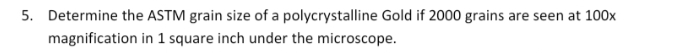 5. Determine the ASTM grain size of a polycrystalline Gold if 2000 grains are seen at 100x
magnification in 1 square inch under the microscope.
