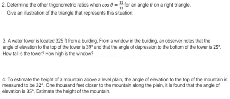 12
2. Determine the other trigonometric ratios when cos 0 = for an angle 0 on a right triangle.
Give an illustration of the triangle that represents this situation.
3. A water tower is located 325 ft from a building. From a window in the building, an observer notes that the
angle of elevation to the top of the tower is 39° and that the angle of depression to the bottom of the tower is 25°.
How tall is the tower? How high is the window?
4. To estimate the height of a mountain above a level plain, the angle of elevation to the top of the mountain is
measured to be 32°. One thousand feet closer to the mountain along the plain, it is found that the angle of
elevation is 35°. Estimate the height of the mountain.
