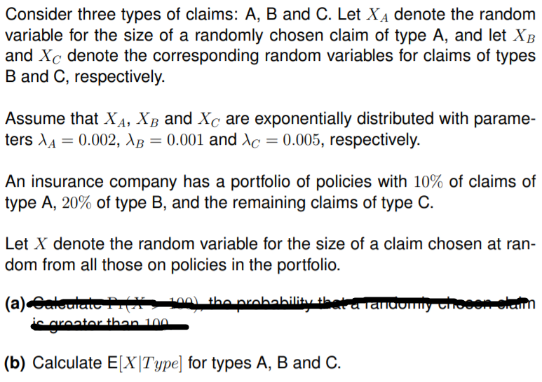 Consider three types of claims: A, B and C. Let XẠ denote the random
variable for the size of a randomly chosen claim of type A, and let XB
and Xc denote the corresponding random variables for claims of types
B and C, respectively.
Assume that XA, XB and Xc are exponentially distributed with parame-
ters XA = 0.002, AB = 0.001 and Xc = 0.005, respectively.
An insurance company has a portfolio of policies with 10% of claims of
type A, 20% of type B, and the remaining claims of type C.
Let X denote the random variable for the size of a claim chosen at ran-
dom from all those on policies in the portfolio.
100) the probahility thata lanaomiy thoeerolaim
(a)Caloulat A
iS greater than 100
(b) Calculate E[X|Type] for types A, B and C.
