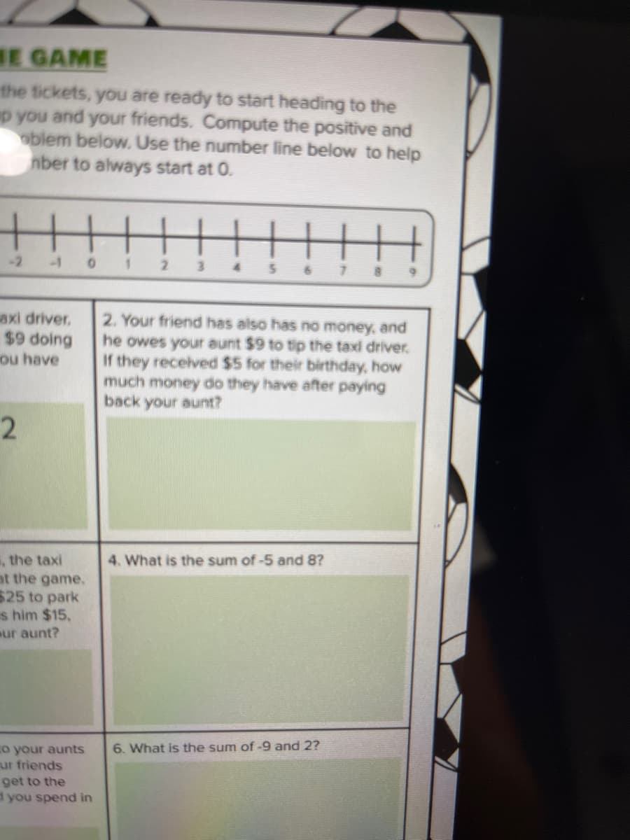 HE GAME
the tickets, you are ready to start heading to the
p you and your friends. Compute the positive and
oblem below. Use the number line below to help
nber to always start at 0.
axi driver,
$9 doing
ou have
2
, the taxi
at the game.
525 to park
s him $15.
eur aunt?
to your aunts
ur friends
0
get to the
d you spend in
1
2 3
2. Your friend has
has no money, and
he owes your aunt $9 to tip the taxi driver.
If they received $5 for their birthday, how
much money do they have after paying
back your aunt?
4. What is the sum of -5 and 8?
6. What is the sum of -9 and 2?