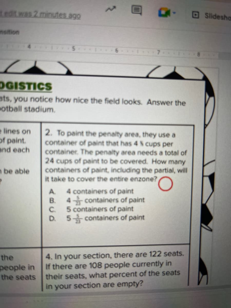 edit was 2 minutes ago
sition
e lines on
of paint.
and each
be able
OGISTICS
ats, you notice how nice the field looks. Answer the
otball stadium.
the
people in
the seats
5
6
EK-
A5CD
2. To paint the penalty area, they use a
container of paint that has 4 % cups per
container. The penalty area needs a total of
24 cups of paint to be covered. How many
containers of paint, including the partial, will
it take to cover the entire enzone?
A. 4 containers of paint
B. 4
containers of paint
5 containers of paint
D. 5 containers of paint
4. In your section, there are 122 seats.
If there are 108 people currently in
their seats, what percent of the seats
in your section are empty?
Slidesho