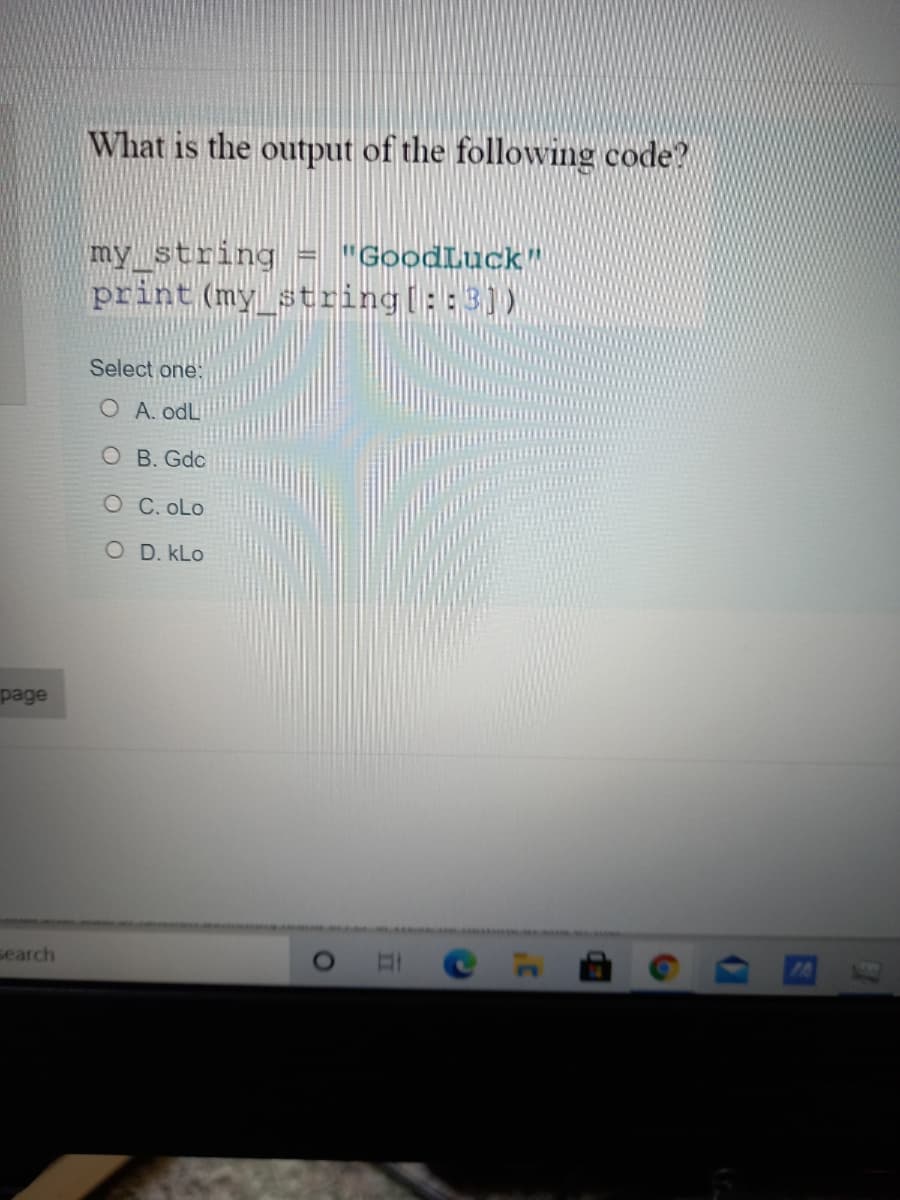 What is the output of the following code?
my_string
print (my_string ::3))
"GoodLuck"
Select one:
O A. odL
O B. Gdc
O C. oLo
O D. kLo
page
search
