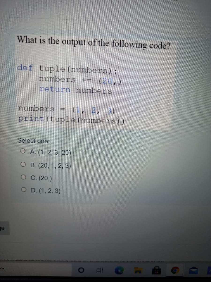 What is the output of the following code?
def tuple (numbers):
numbers +- (20,)
return numbers
(1, 2, 3)
print (tuple (numbers))
numbers
Select one:
O A. (1, 2, 3, 20)
O B. (20, 1, 2, 3)
O C (20,)
O D. (1, 2, 3)
ge
C H
ch

