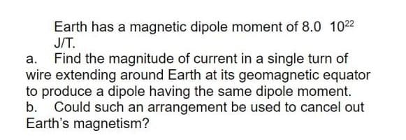 Earth has a magnetic dipole moment of 8.0 102
J/T.
Find the magnitude of current in a single turn of
wire extending around Earth at its geomagnetic equator
to produce a dipole having the same dipole moment.
Could such an arrangement be used to cancel out
Earth's magnetism?
