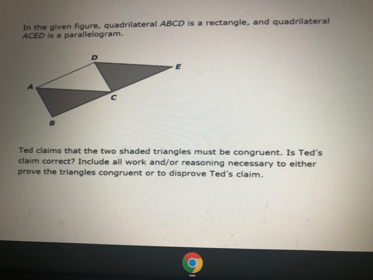 In the given figure, quadrilateral ABCD is a rectangle, and quadrilateral
ACED is a parallelogram.
Ted claims that the two shaded triangles must be congruent. Is Ted's
claim correct? Include all work and/or reasoning necessary to either
prove the triangles congruent or to disprove Ted's claim.
