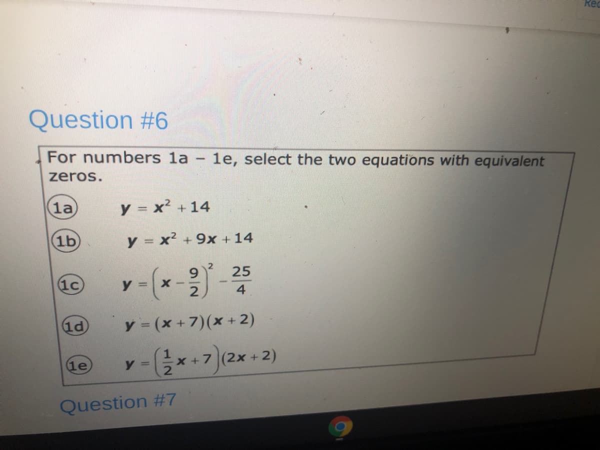 Rec
Question #6
For numbers la – 1e, select the two equations with equivalent
zeros.
la
y = x² + 14
1b
y = x² + 9x + 14
2
6.
25
1c)
X -
2
4
1d
y = (x +7)(x + 2)
Gx +7 (2x + 2)
le
y =
Question #7

