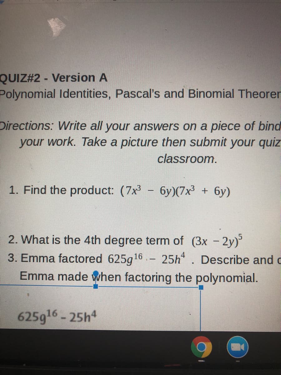 QUIZ#2 - Version A
Polynomial Identities, Pascal's and Binomial Theorer
Directions: Write all your answers on a piece of bind
your work. Take a picture then submit your quiz
classroom.
1. Find the product: (7x - 6y)(7x³ + 6y)
2. What is the 4th degree term of (3x -2y)
3. Emma factored 625g16 .- 25h. Describe and c
Emma made when factoring the polynomial.
625g16- 25h4
