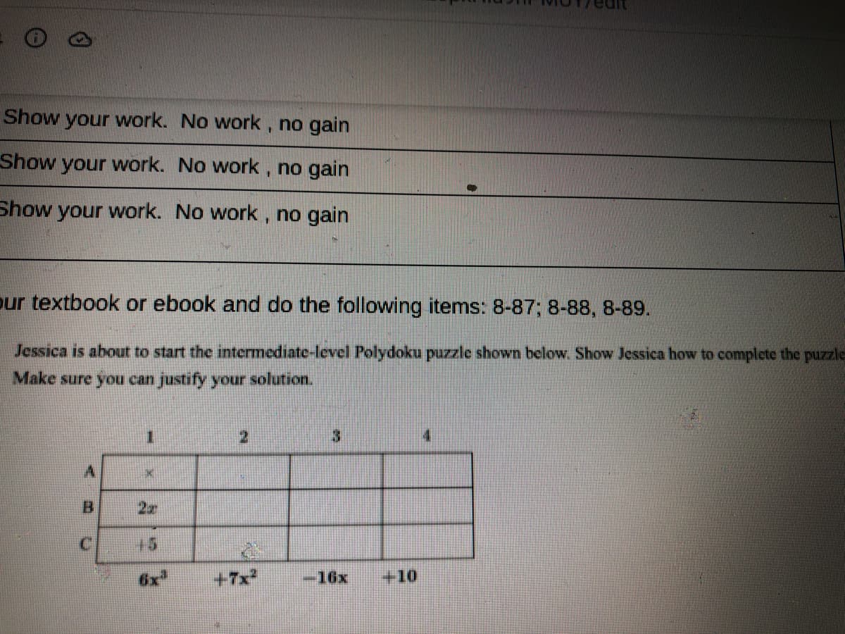 Show your work. No work , no gain
Show your work. No work , no gain
Show your work. No work , no gain
our textbook or ebook and do the following items: 8-87; 8-88, 8-89.
Jessica is about to start the intermediate-level Polydoku puzzle shown below. Show Jessica how to complete the puzzle
Make sure you can justify your solution.
3.
4.
15
6x
+7x
-16x
+10
C.
