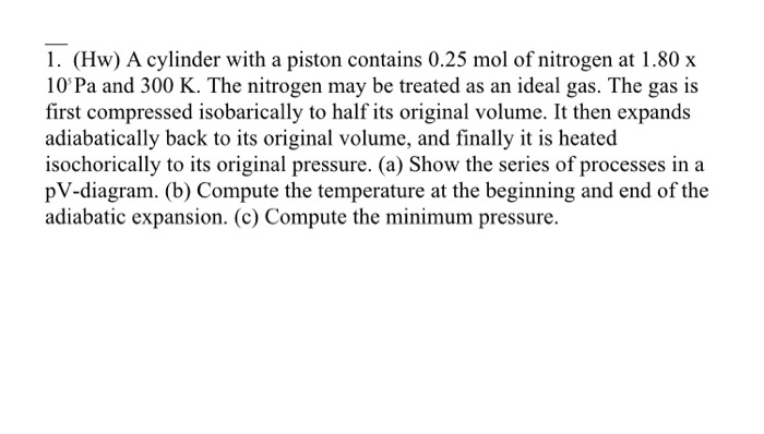 1. (Hw) A cylinder with a piston contains 0.25 mol of nitrogen at 1.80 x
10'Pa and 300 K. The nitrogen may be treated as an ideal gas. The gas is
first compressed isobarically to half its original volume. It then expands
adiabatically back to its original volume, and finally it is heated
isochorically to its original pressure. (a) Show the series of processes in a
pV-diagram. (b) Compute the temperature at the beginning and end of the
adiabatic expansion. (c) Compute the minimum pressure.
