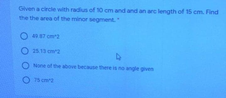 Given a circle with radius of 10 cm and and an arc length of 15 cm. Find
the the area of the minor segment.
49.87 cm^2
O 25.13 cm2
O None of the above because there is no angle given
O 75 cm^2
