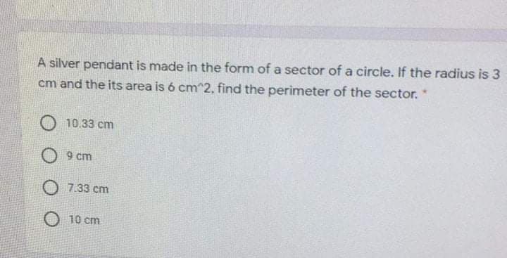 A silver pendant is made in the form of a sector of a circle. If the radius is 3
cm and the its area is 6 cm^2, find the perimeter of the sector.
O 10.33 cm
O 9 cm
O 7.33 cm
O 10 cm
