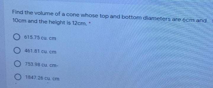 Find the volume of a cone whose top and bottom diameters are ócm and
10cm and the height is 12cm."
O 615.75 cu. cm
O 461.81 cu. cm
O 753.98 cu. cm-
O 1847.26 cu. cm
