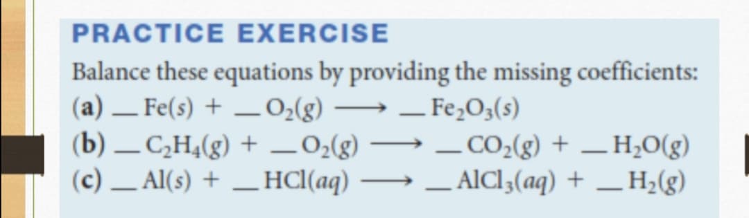 PRACTICE EXERCISE
Balance these equations by providing the missing coefficients:
(a) – Fe(s) + – 0;(g) –→ – Fe,O3(s)
(b) – C¿H¼(g) + _0;(g) → – CO2(g) + – H;O(g)
(c) – Al(s) + _HCl(aq) → – AlCl3(aq) + _H;(g)
-
-
