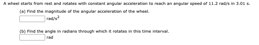 A wheel starts from rest and rotates with constant angular acceleration to reach an angular speed of 11.2 rad/s in 3.01 s.
(a) Find the magnitude of the angular acceleration of the wheel.
|rad/s?
(b) Find the angle in radians through which it rotates in this time interval.
rad
