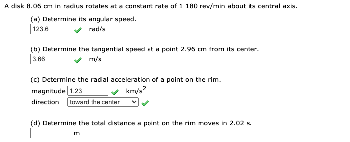 A disk 8.06 cm in radius rotates at a constant rate of 1 180 rev/min about its central axis.
(a) Determine its angular speed.
123.6
rad/s
(b) Determine the tangential speed at a point 2.96 cm from its center.
3.66
m/s
(c) Determine the radial acceleration of a point on the rim.
v km/s?
magnitude 1.23
direction
toward the center
(d) Determine the total distance a point on the rim moves in 2.02 s.
m
