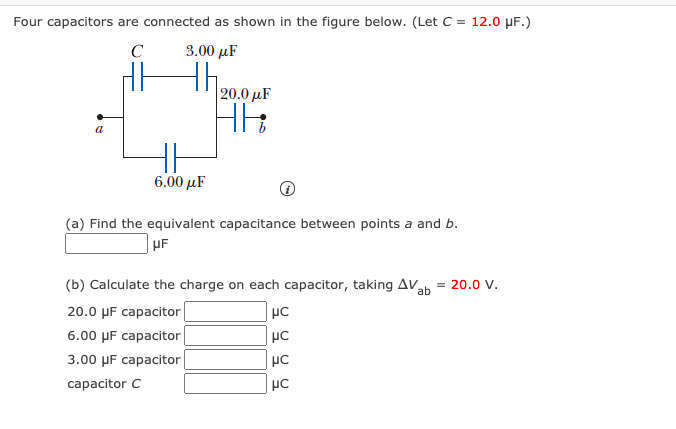 Four capacitors are connected as shown in the figure below. (Let C = 12.0 µF.)
C
3.00 μF
th
20.0 µF
a
6.00 µF
(a) Find the equivalent capacitance between points a and b.
UF
(b) Calculate the charge on each capacitor, taking AV
ab
= 20.0 V.
20.0 µF capacitor
6.00 µF capacitor
3.00 µF capacitor
capacitor C
